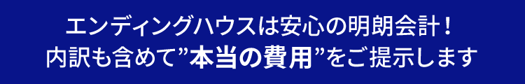 エンディングハウスは安心の明朗会計！ 内訳も含めて”本当の費用”をご提示します