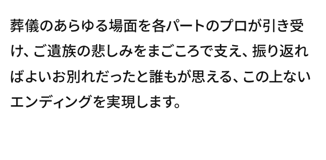 葬儀のあらゆる場面を各パートのプロが引き受け、ご遺族の悲しみをまごころで支え、振り返ればよいお別れだったと誰もが思える、この上ないエンディングを実現します。
