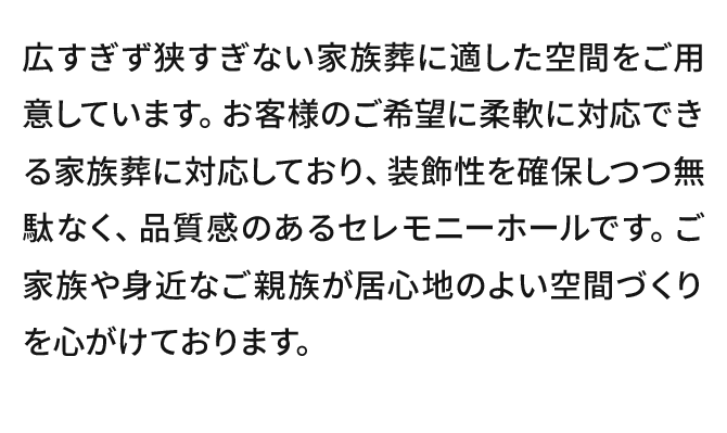 広すぎず狭すぎない家族葬に適した空間をご用意しています。お客様のご希望に柔軟に対応できる家族葬に対応しており、装飾性を確保しつつ無駄なく、品質感のあるセレモニーホールです。ご家族や身近なご親族が居心地のよい空間づくりを心がけております。