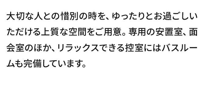 大切な人との惜別の時を、ゆったりとお過ごしいただける上質な空間をご用意。専用の安置室、面会室のほか、リラックスできる控室にはバスルームも完備しています。