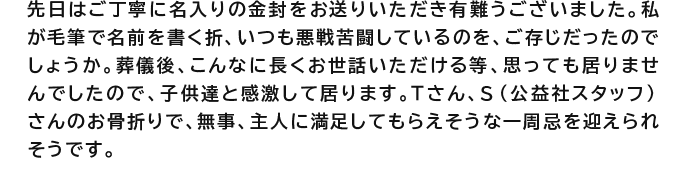 先日はご丁寧に名入りの金封をお送りいただき有難うございました。私が毛筆で名前を書く折、いつも悪戦苦闘しているのを、ご存じだったのでしょうか。葬儀後、こんなに長くお世話いただける等、思っても居りませんでしたので、子供達と感激して居ります。Tさん、S（公益社スタッフ）さんのお骨折りで、無事、主人に満足してもらえそうな一周忌を迎えられそうです。