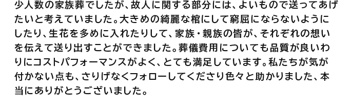 少人数の家族葬でしたが、故人に関する部分には、よいもので送ってあげたいと考えていました。大きめの綺麗な棺にして窮屈にならないようにしたり、生花を多めに入れたりして、家族・親族の皆が、それぞれの想いを伝えて送り出すことができました。葬儀費用についても品質が良いわりにコストパフォーマンスがよく、とても満足しています。私たちが気が付かない点も、さりげなくフォローしてくださり色々と助かりました、本当にありがとうございました。