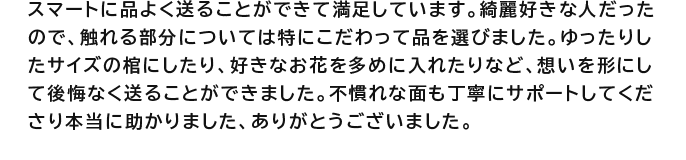 スマートに品よく送ることができて満足しています。綺麗好きな人だったので、触れる部分については特にこだわって品を選びました。ゆったりしたサイズの棺にしたり、好きなお花を多めに入れたりなど、想いを形にして後悔なく送ることができました。不慣れな面も丁寧にサポートしてくださり本当に助かりました、ありがとうございました。