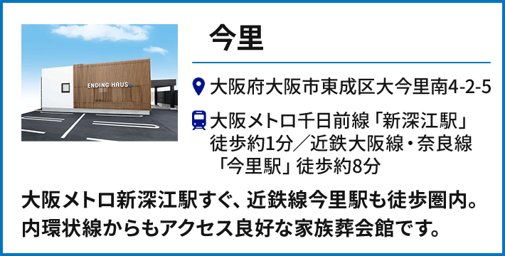 【今里】大阪府大阪市東成区大今里南4-2-5 大阪メトロ千日前線「新深江駅」徒歩約1分、近鉄大阪線・奈良線「今里駅」徒歩約8分／大阪メトロ新深江駅すぐ、近鉄線今里駅も徒歩圏内。内環状線からもアクセス良好な家族葬会館です。