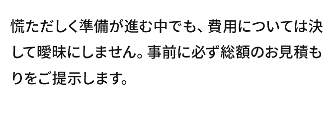 慌ただしく準備が進む中でも、費用については決して曖昧にしません。事前に必ず総額のお見積もりをご提示します。