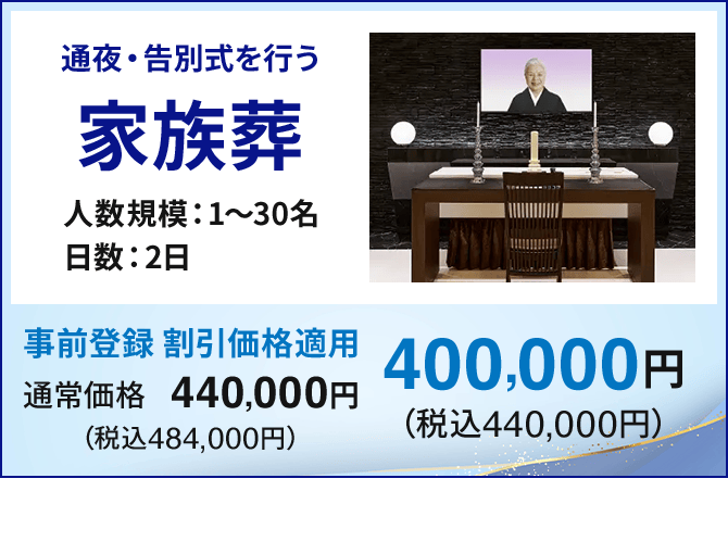 通夜・告別式を行う 家族葬 人数規模：1～30名 日数：2日 通常価格440,000円（税込484,000円）→ 事前登録 割引価格適用400,000円（税込440,000円）