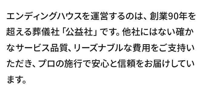 エンディングハウスを運営するのは、創業90年を超える葬儀社「公益社」です。他社にはない確かなサービス品質、リーズナブルな費用をご支持いただき、プロの施行で安心と信頼をお届けしています。