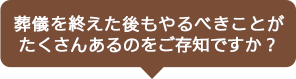 葬儀を終えた後もやるべきことがたくさんあるのをご存知ですか？