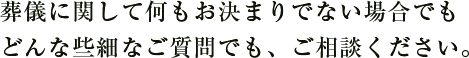 葬儀に関して何もお決まりでない場合でもどんな些細なご質問でも、ご相談ください。