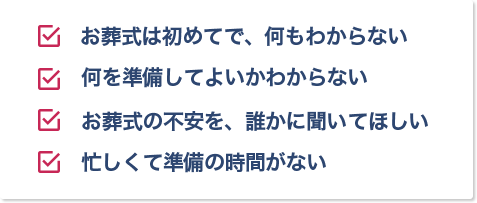 ・お葬式は初めてで、何もわからない　・何を準備してよいかわからない　・お葬式の不安を、誰かに聞いてほしい　・忙しくて準備の時間がない