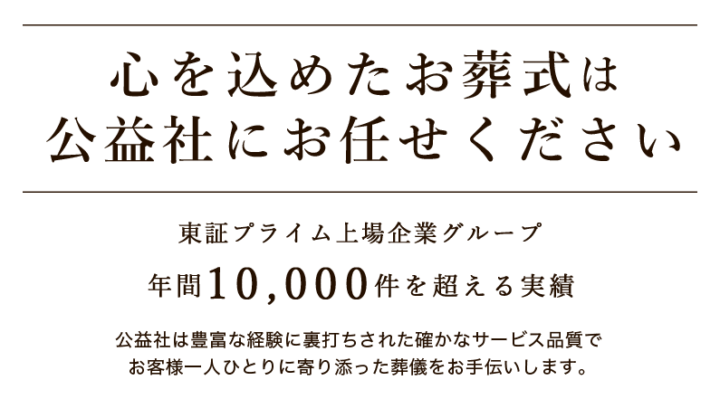 心を込めたお葬式は公益社にお任せください 年間10,000件を超える実績 東証プライム上場企業グループ 公益社は豊富な経験に裏打ちされた確かなサービス品質でお客様一人ひとりに寄り添った葬儀をお手伝いします。