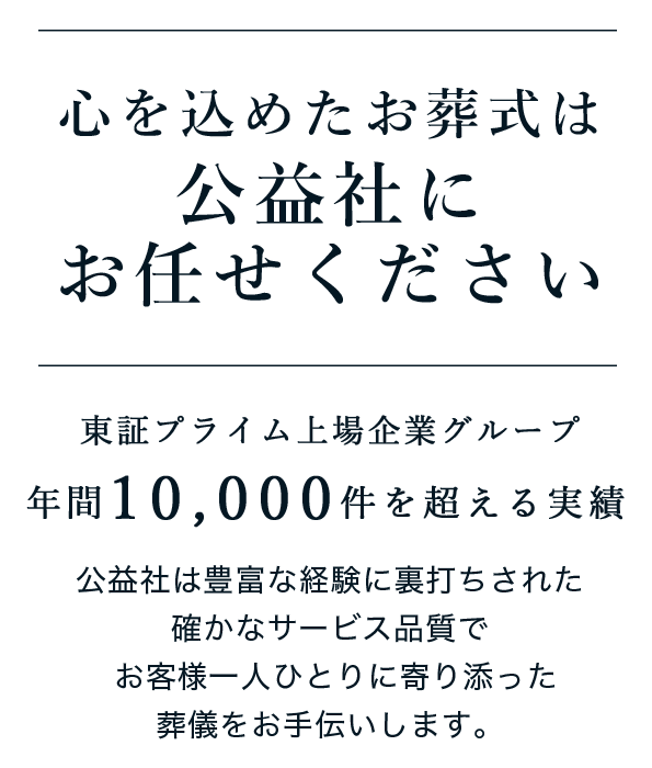 心を込めたお葬式は公益社にお任せください 年間10,000件を超える実績 東証プライム上場企業グループ 公益社は豊富な経験に裏打ちされた確かなサービス品質でお客様一人ひとりに寄り添った葬儀をお手伝いします。