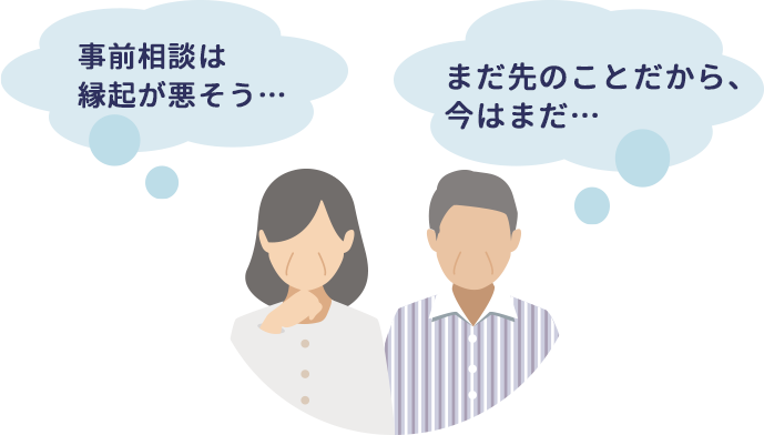 事前相談は 縁起が悪そう…  まだ先のことだから、今はまだ… 