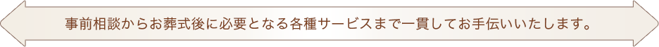 事前相談からお葬式後に必要となる各種サービスまで一貫してお手伝いいたします。