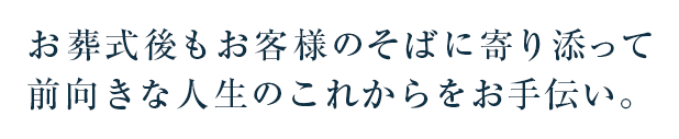 お葬式後もお客様のそばに寄り添って前向きな人生のこれからをお手伝い。