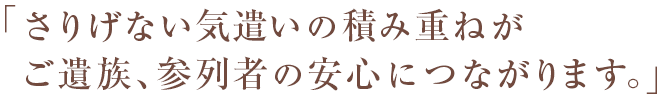 「さりげない気遣いの積み重ねがご遺族、参列者の安心につながります。」