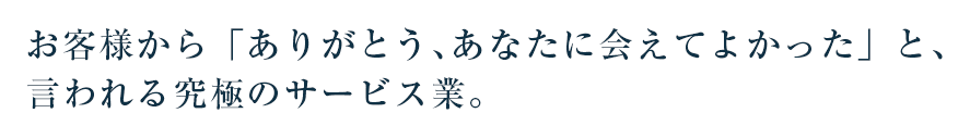  お客様から「ありがとう、あなたに会えてよかった」と、言われる究極のサービス業。