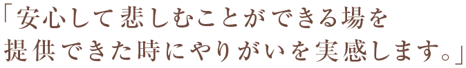 「安心して悲しむことができる場を提供できた時にやりがいを実感します。」