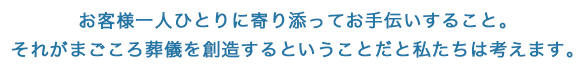 お客様一人ひとりに寄り添ってお手伝いすること。それがまごころ葬儀を創造するということだと私たちは考えます。