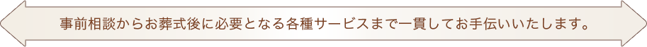 事前相談からお葬式後に必要となる各種サービスまで一貫してお手伝いいたします。