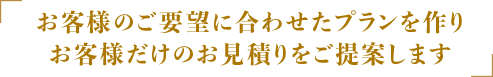 お客様のご要望に合わせたプランを作りお客様だけのお見積りをご提供します