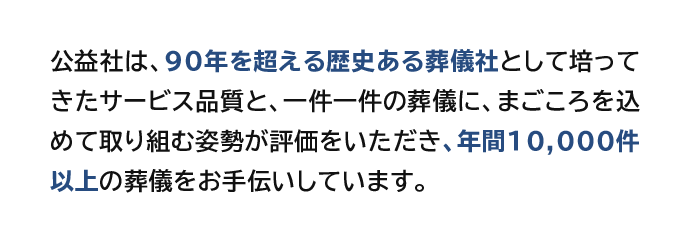 公益社は、90年を超える歴史ある葬儀社として培ってきたサービス品質と、一件一件の葬儀に、まごころを込めて取り組む姿勢が評価をいただき、年間10,000件以上の葬儀をお手伝いしています。