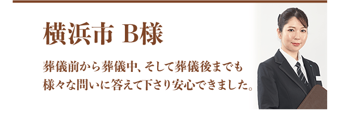 横浜市 B様：葬儀前から葬儀中、そして葬儀後までも様々な問いに答えて下さり安心できました。