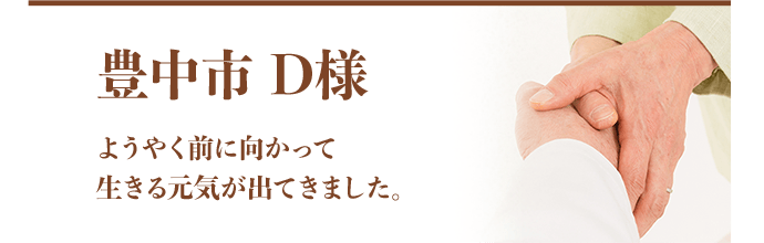 豊中市 D様：ようやく前に向かって生きる元気が出てきました。