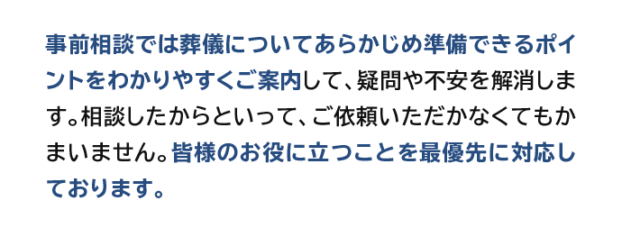 事前相談では葬儀についてあらかじめ準備できるポイントをわかりやすくご案内して、疑問や不安を解消します。相談したからといって、ご依頼いただかなくてもかまいません。皆様のお役に立つことを最優先に対応しております。