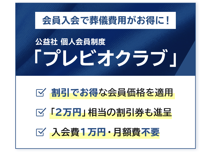 会員入会で葬儀費用がお得に！ 公益社 個人会員制度「プレビオクラブ」 割引でお得な会員価格を適用 「2万円」相当の割引券も進呈 入会費1万円・月額費不要