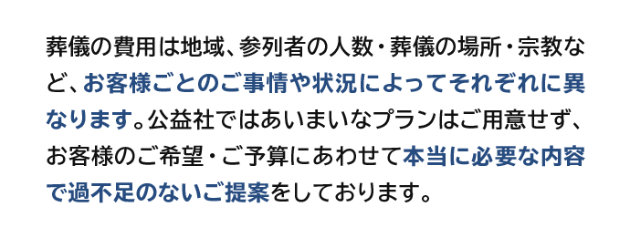 葬儀の費用は地域、参列者の人数・葬儀の場所・宗教など、お客様ごとのご事情や状況によってそれぞれに異なります。公益社ではあいまいなプランはご用意せず、お客様のご希望・ご予算にあわせて本当に必要な内容で過不足のないご提案をしております。