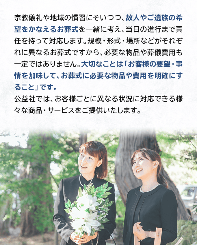 宗教儀礼や地域の慣習にそいつつ、故人やご遺族の希望をかなえるお葬式を一緒に考え、当日の進行まで責任を持って対応します。規模・形式・場所などがそれぞれに異なるお葬式ですから、必要な物品や葬儀費用も一定ではありません。大切なことは「お客様の要望・事情を加味して、お葬式に必要な物品や費用を明確にすること」です。公益社では、お客様ごとに異なる状況に対応できる様々な商品・サービスをご提供いたします。