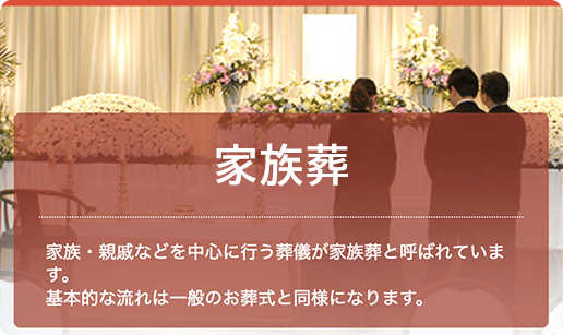 家族葬：家族・親戚などを中心に行う葬儀が家族葬と呼ばれています。基本的な流れは一般のお葬式と同様になります。
