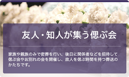 友人・知人が集う偲ぶ会：家族や親族のみで密葬を行い、後日に関係者などを招待して偲ぶ会やお別れの会を開催し、故人を偲ぶ時間を持っ葬送の
									かたちです。