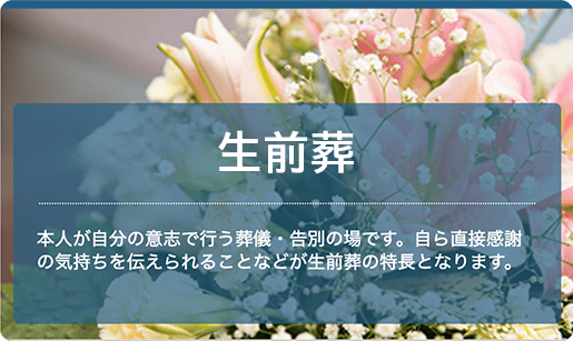 生前葬：本人が自分の意志で行う葬儀・告別の場です。自ら直接感謝の気持ちを伝えられることなどが生前葬の特長となります。