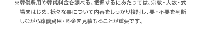 ※葬儀費用や葬儀料金を調べる、把握するにあたっては、宗教・人数・式場をはじめ、様々な事について内容をしっかり検討し、要・不要を判断しながら葬儀費用・料金を見積もることが重要です。