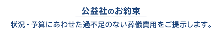公益社のお約束 状況・予算にあわせた過不足のない葬儀費用をご提示します。