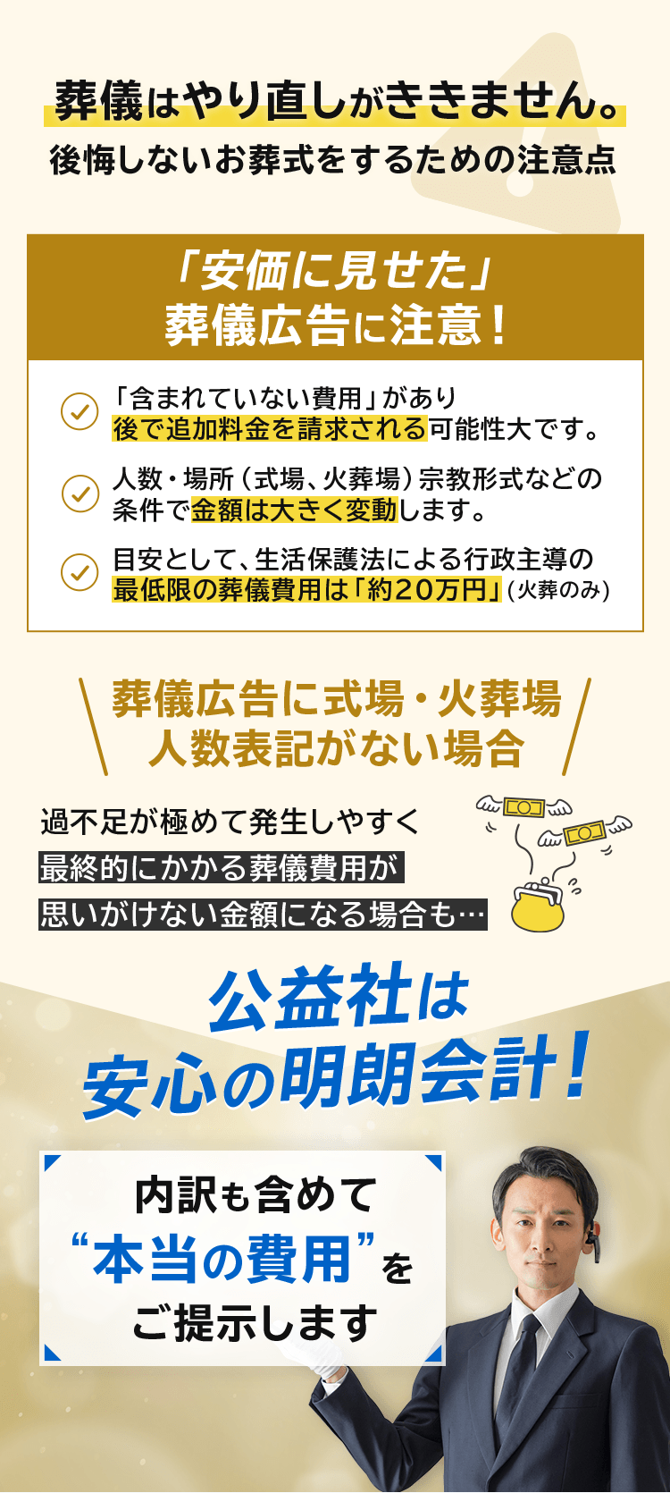 葬儀はやり直しがききません。後悔しないお葬式をするための注意点「葬儀広告に注意！「含まれていない費用」があり後で追加料金を請求される可能性大です。 人数・場所（式場、火葬場）宗教形式などの条件で金額は大きく変動します。 目安として、生活保護法による行政主導の最低限の葬儀費用は「約20万円」(火葬のみ) 葬儀広告に式場・火葬場 人数表記がない場合 過不足が極めて発生しやすく 最終的にかかる葬儀費用が 思いがけない金額になる場合も… 公益社は安心の明朗会計！内訳も含めて“本当の費用”をご提示します