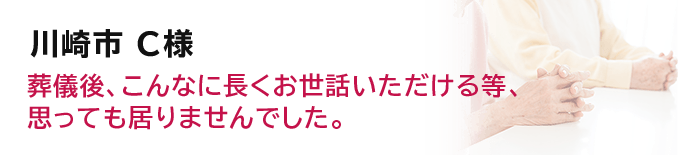 川崎市 C様葬儀後、こんなに長くお世話いただける等、思っても居りませんでした。