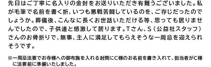 先日はご丁寧に名入りの金封をお送りいただき有難うございました。私が毛筆で名前を書く折、いつも悪戦苦闘しているのを、ご存じだったのでしょうか。葬儀後、こんなに長くお世話いただける等、思っても居りませんでしたので、子供達と感激して居ります。Tさん、S（公益社スタッフ）さんのお骨折りで、無事、主人に満足してもらえそうな一周忌を迎えられそうです。※一周忌法要でお寺様への御布施を入れる封筒にＣ様のお名前を書き入れて、担当者がＣ様に法要前に準備いたしました。