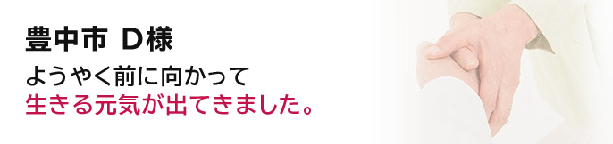 豊中市 D様ようやく前に向かって生きる元気が出てきました。