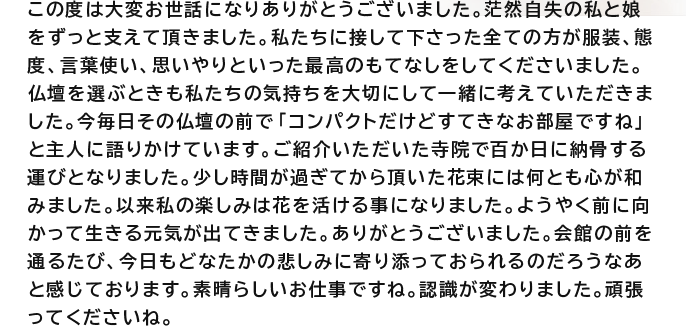 この度は大変お世話になりありがとうございました。茫然自失の私と娘をずっと支えて頂きました。私たちに接して下さった全ての方が服装、態度、言葉使い、思いやりといった最高のもてなしをしてくださいました。仏壇を選ぶときも私たちの気持ちを大切にして一緒に考えていただきました。今毎日その仏壇の前で「コンパクトだけどすてきなお部屋ですね」と主人に語りかけています。ご紹介いただいた寺院で百か日に納骨する運びとなりました。少し時間が過ぎてから頂いた花束には何とも心が和みました。以来私の楽しみは花を活ける事になりました。ようやく前に向かって生きる元気が出てきました。ありがとうございました。会館の前を通るたび、今日もどなたかの悲しみに寄り添っておられるのだろうなあと感じております。素晴らしいお仕事ですね。認識が変わりました。頑張ってくださいね。