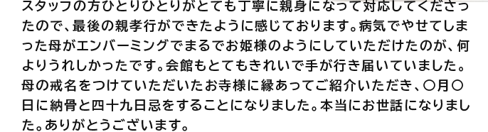 スタッフの方ひとりひとりがとても丁寧に親身になって対応してくださったので、最後の親孝行ができたように感じております。病気でやせてしまった母がエンバーミングでまるでお姫様のようにしていただけたのが、何よりうれしかったです。会館もとてもきれいで手が行き届いていました。母の戒名をつけていただいたお寺様に縁あってご紹介いただき、○月○日に納骨と四十九日忌をすることになりました。本当にお世話になりました。ありがとうございます。