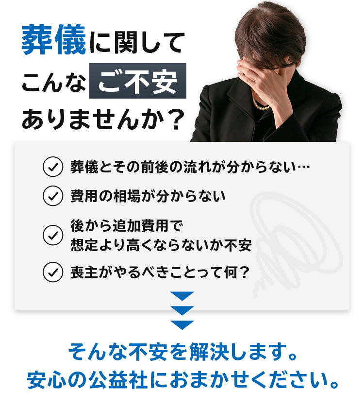 葬儀に関してこんなご不安ありませんか？ 葬儀とその前後の流れが分からない…、費用の相場が分からない、後から追加費用で想定より高くならないか不安、喪主がやるべきことって何？そんな不安を解決します。 安心の公益社におまかせください。