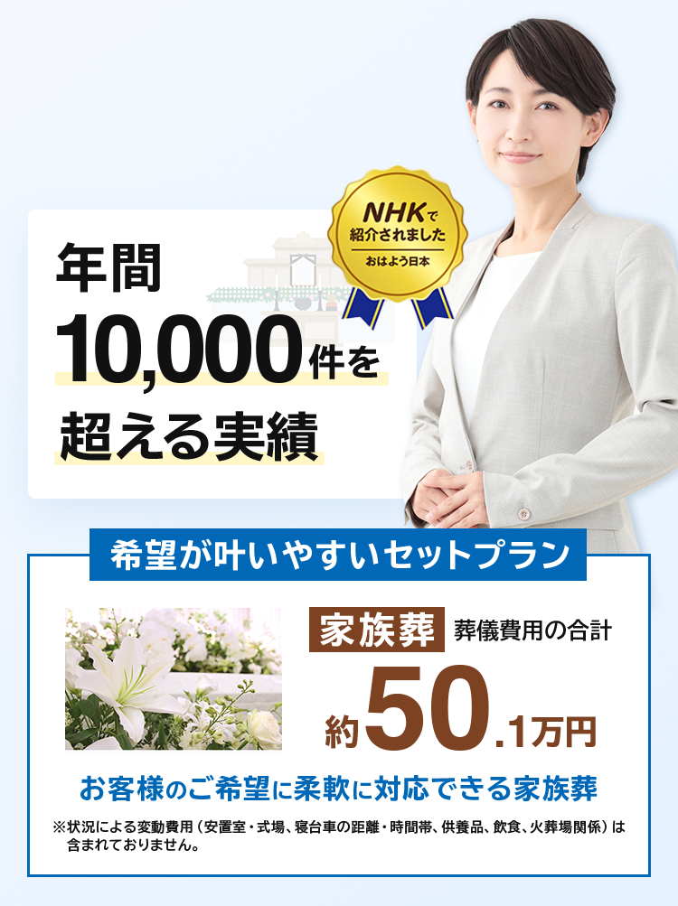 年間10,000件を超える実績 希望が叶いやすいセットプラン 家族葬葬儀費用の合計約50.1万円 現代の家族葬を中心とした自在な葬儀に対応※状況による変動費用（安置室・式場、寝台車の距離・時間帯、供養品、飲食、火葬場関係）は含まれておりませ
